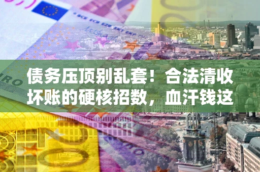 北京债务压顶别乱套！合法清收坏账的硬核招数，血汗钱这样死守不丢